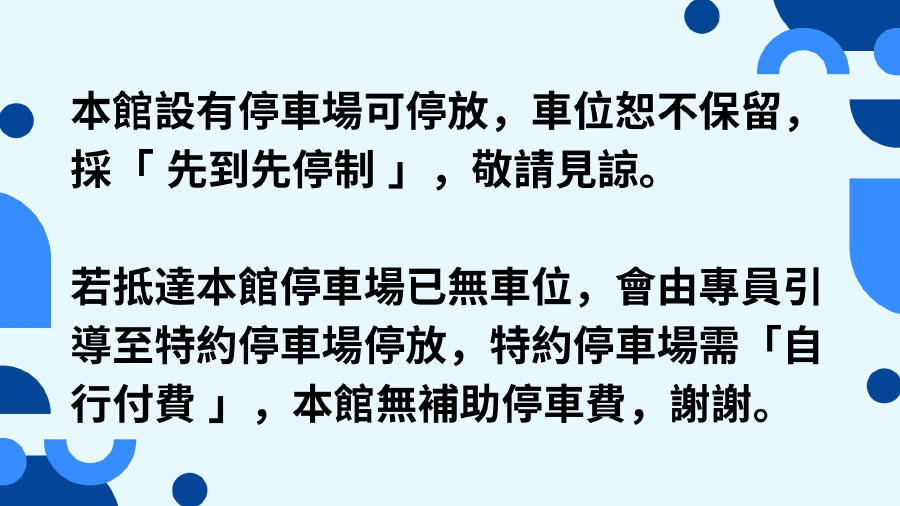 本館設有停車場可停放，車位恕不保留，採「先到先停制」，敬請見諒。若抵達本館停車場已無車位，會由專員引導至特約停車場停放，特約停車場需「自行付費」，本館無補助停車費，謝謝。
